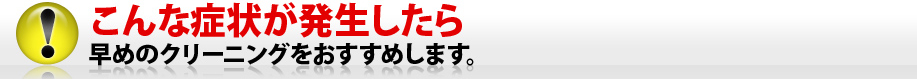 こんな症状が発生したら早めのクリーニングをおすすめします。